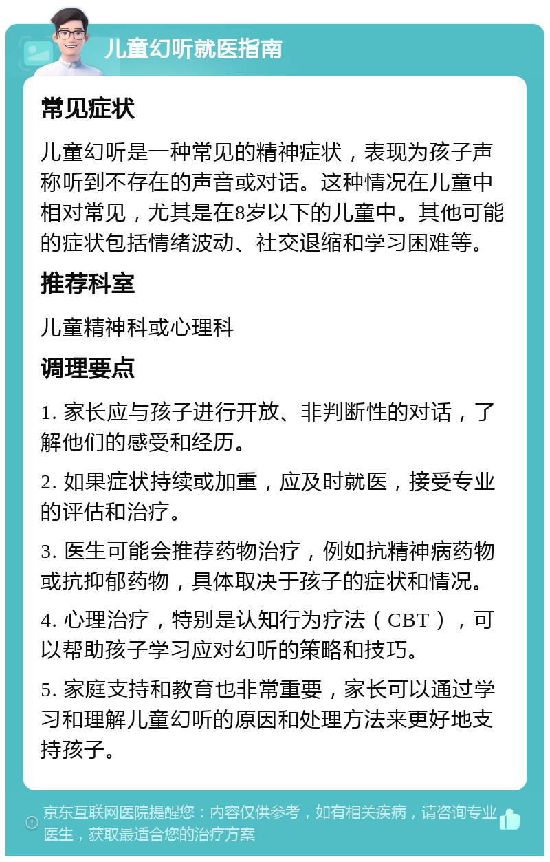 儿童幻听就医指南 常见症状 儿童幻听是一种常见的精神症状，表现为孩子声称听到不存在的声音或对话。这种情况在儿童中相对常见，尤其是在8岁以下的儿童中。其他可能的症状包括情绪波动、社交退缩和学习困难等。 推荐科室 儿童精神科或心理科 调理要点 1. 家长应与孩子进行开放、非判断性的对话，了解他们的感受和经历。 2. 如果症状持续或加重，应及时就医，接受专业的评估和治疗。 3. 医生可能会推荐药物治疗，例如抗精神病药物或抗抑郁药物，具体取决于孩子的症状和情况。 4. 心理治疗，特别是认知行为疗法（CBT），可以帮助孩子学习应对幻听的策略和技巧。 5. 家庭支持和教育也非常重要，家长可以通过学习和理解儿童幻听的原因和处理方法来更好地支持孩子。