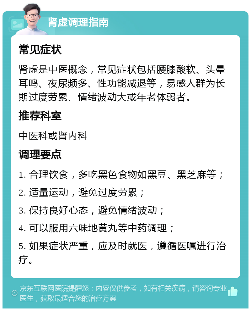 肾虚调理指南 常见症状 肾虚是中医概念，常见症状包括腰膝酸软、头晕耳鸣、夜尿频多、性功能减退等，易感人群为长期过度劳累、情绪波动大或年老体弱者。 推荐科室 中医科或肾内科 调理要点 1. 合理饮食，多吃黑色食物如黑豆、黑芝麻等； 2. 适量运动，避免过度劳累； 3. 保持良好心态，避免情绪波动； 4. 可以服用六味地黄丸等中药调理； 5. 如果症状严重，应及时就医，遵循医嘱进行治疗。