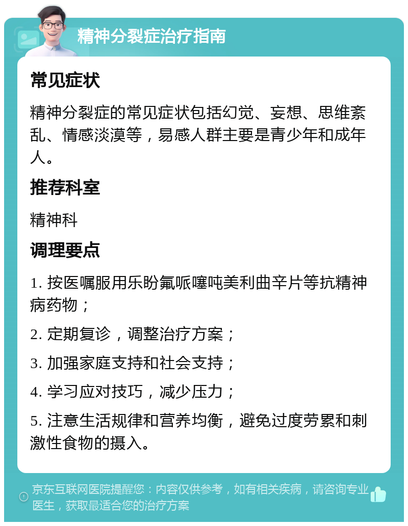 精神分裂症治疗指南 常见症状 精神分裂症的常见症状包括幻觉、妄想、思维紊乱、情感淡漠等，易感人群主要是青少年和成年人。 推荐科室 精神科 调理要点 1. 按医嘱服用乐盼氟哌噻吨美利曲辛片等抗精神病药物； 2. 定期复诊，调整治疗方案； 3. 加强家庭支持和社会支持； 4. 学习应对技巧，减少压力； 5. 注意生活规律和营养均衡，避免过度劳累和刺激性食物的摄入。