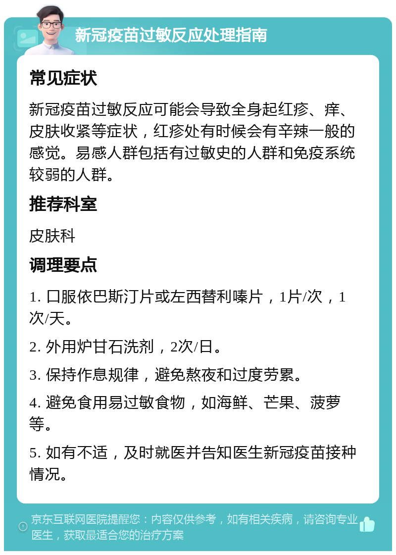 新冠疫苗过敏反应处理指南 常见症状 新冠疫苗过敏反应可能会导致全身起红疹、痒、皮肤收紧等症状，红疹处有时候会有辛辣一般的感觉。易感人群包括有过敏史的人群和免疫系统较弱的人群。 推荐科室 皮肤科 调理要点 1. 口服依巴斯汀片或左西替利嗪片，1片/次，1次/天。 2. 外用炉甘石洗剂，2次/日。 3. 保持作息规律，避免熬夜和过度劳累。 4. 避免食用易过敏食物，如海鲜、芒果、菠萝等。 5. 如有不适，及时就医并告知医生新冠疫苗接种情况。