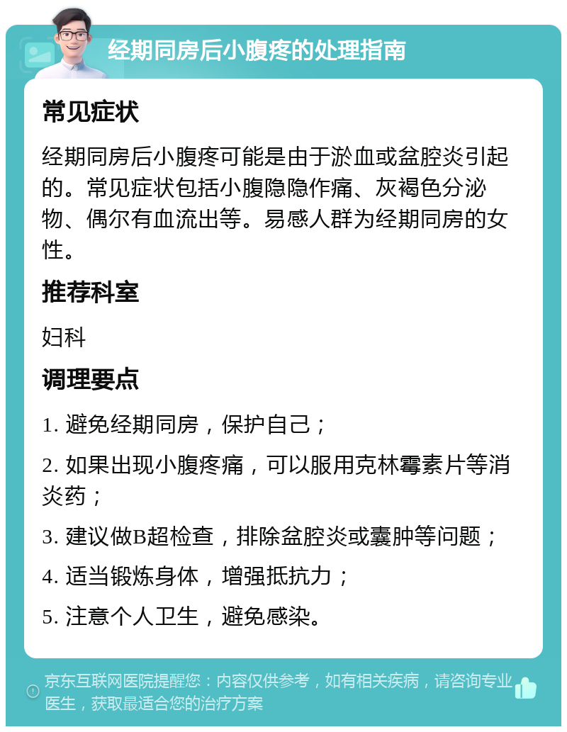 经期同房后小腹疼的处理指南 常见症状 经期同房后小腹疼可能是由于淤血或盆腔炎引起的。常见症状包括小腹隐隐作痛、灰褐色分泌物、偶尔有血流出等。易感人群为经期同房的女性。 推荐科室 妇科 调理要点 1. 避免经期同房，保护自己； 2. 如果出现小腹疼痛，可以服用克林霉素片等消炎药； 3. 建议做B超检查，排除盆腔炎或囊肿等问题； 4. 适当锻炼身体，增强抵抗力； 5. 注意个人卫生，避免感染。