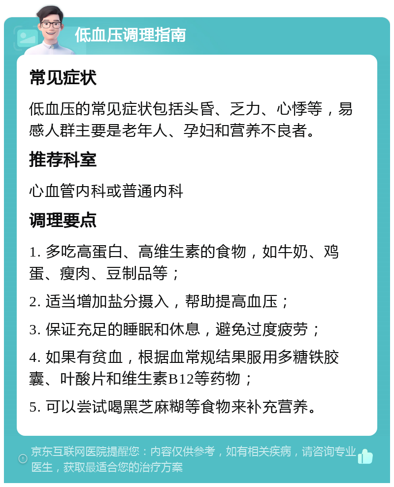 低血压调理指南 常见症状 低血压的常见症状包括头昏、乏力、心悸等，易感人群主要是老年人、孕妇和营养不良者。 推荐科室 心血管内科或普通内科 调理要点 1. 多吃高蛋白、高维生素的食物，如牛奶、鸡蛋、瘦肉、豆制品等； 2. 适当增加盐分摄入，帮助提高血压； 3. 保证充足的睡眠和休息，避免过度疲劳； 4. 如果有贫血，根据血常规结果服用多糖铁胶囊、叶酸片和维生素B12等药物； 5. 可以尝试喝黑芝麻糊等食物来补充营养。