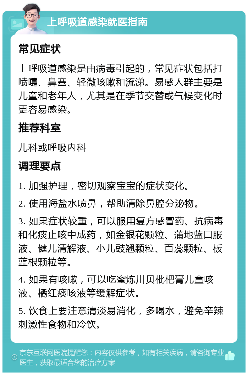 上呼吸道感染就医指南 常见症状 上呼吸道感染是由病毒引起的，常见症状包括打喷嚏、鼻塞、轻微咳嗽和流涕。易感人群主要是儿童和老年人，尤其是在季节交替或气候变化时更容易感染。 推荐科室 儿科或呼吸内科 调理要点 1. 加强护理，密切观察宝宝的症状变化。 2. 使用海盐水喷鼻，帮助清除鼻腔分泌物。 3. 如果症状较重，可以服用复方感冒药、抗病毒和化痰止咳中成药，如金银花颗粒、蒲地蓝口服液、健儿清解液、小儿豉翘颗粒、百蕊颗粒、板蓝根颗粒等。 4. 如果有咳嗽，可以吃蜜炼川贝枇杷膏儿童咳液、橘红痰咳液等缓解症状。 5. 饮食上要注意清淡易消化，多喝水，避免辛辣刺激性食物和冷饮。