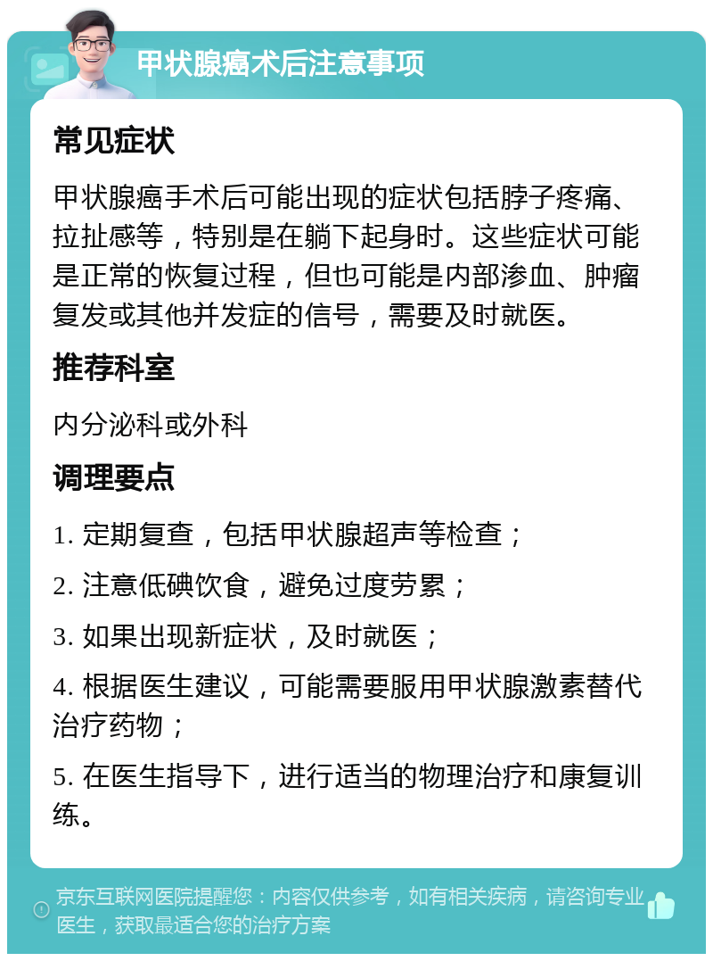 甲状腺癌术后注意事项 常见症状 甲状腺癌手术后可能出现的症状包括脖子疼痛、拉扯感等，特别是在躺下起身时。这些症状可能是正常的恢复过程，但也可能是内部渗血、肿瘤复发或其他并发症的信号，需要及时就医。 推荐科室 内分泌科或外科 调理要点 1. 定期复查，包括甲状腺超声等检查； 2. 注意低碘饮食，避免过度劳累； 3. 如果出现新症状，及时就医； 4. 根据医生建议，可能需要服用甲状腺激素替代治疗药物； 5. 在医生指导下，进行适当的物理治疗和康复训练。