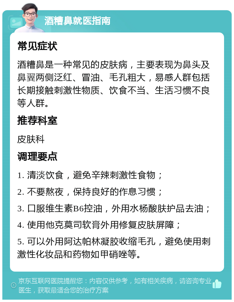 酒糟鼻就医指南 常见症状 酒糟鼻是一种常见的皮肤病，主要表现为鼻头及鼻翼两侧泛红、冒油、毛孔粗大，易感人群包括长期接触刺激性物质、饮食不当、生活习惯不良等人群。 推荐科室 皮肤科 调理要点 1. 清淡饮食，避免辛辣刺激性食物； 2. 不要熬夜，保持良好的作息习惯； 3. 口服维生素B6控油，外用水杨酸肤护品去油； 4. 使用他克莫司软膏外用修复皮肤屏障； 5. 可以外用阿达帕林凝胶收缩毛孔，避免使用刺激性化妆品和药物如甲硝唑等。