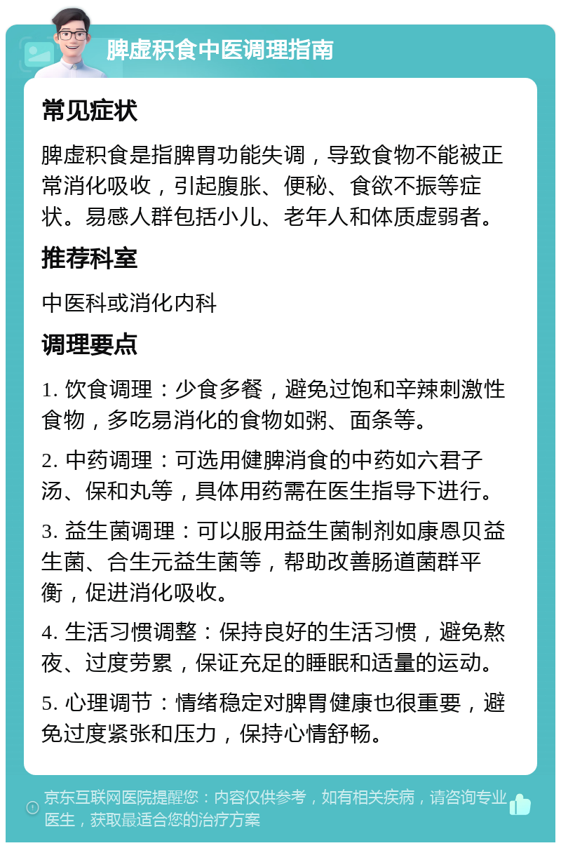 脾虚积食中医调理指南 常见症状 脾虚积食是指脾胃功能失调，导致食物不能被正常消化吸收，引起腹胀、便秘、食欲不振等症状。易感人群包括小儿、老年人和体质虚弱者。 推荐科室 中医科或消化内科 调理要点 1. 饮食调理：少食多餐，避免过饱和辛辣刺激性食物，多吃易消化的食物如粥、面条等。 2. 中药调理：可选用健脾消食的中药如六君子汤、保和丸等，具体用药需在医生指导下进行。 3. 益生菌调理：可以服用益生菌制剂如康恩贝益生菌、合生元益生菌等，帮助改善肠道菌群平衡，促进消化吸收。 4. 生活习惯调整：保持良好的生活习惯，避免熬夜、过度劳累，保证充足的睡眠和适量的运动。 5. 心理调节：情绪稳定对脾胃健康也很重要，避免过度紧张和压力，保持心情舒畅。