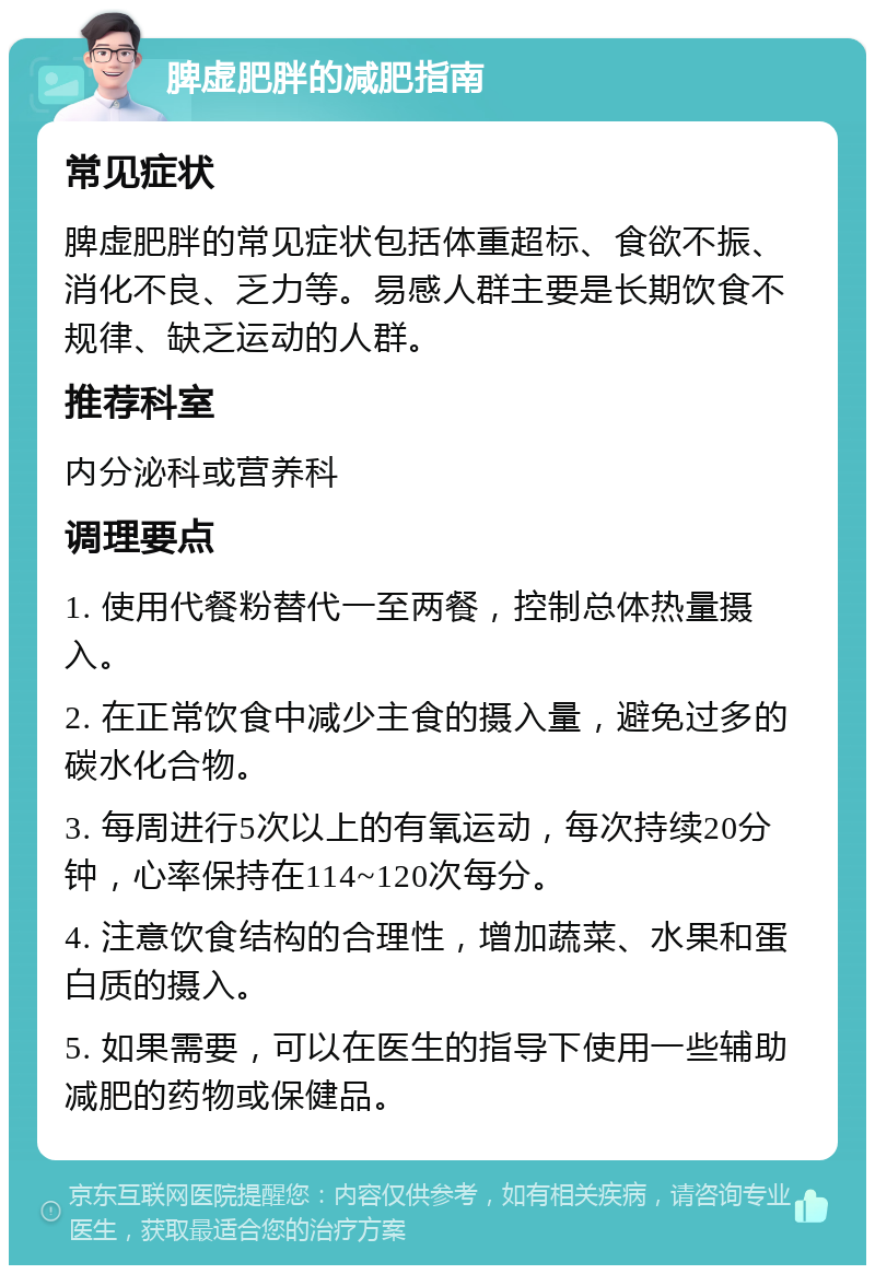 脾虚肥胖的减肥指南 常见症状 脾虚肥胖的常见症状包括体重超标、食欲不振、消化不良、乏力等。易感人群主要是长期饮食不规律、缺乏运动的人群。 推荐科室 内分泌科或营养科 调理要点 1. 使用代餐粉替代一至两餐，控制总体热量摄入。 2. 在正常饮食中减少主食的摄入量，避免过多的碳水化合物。 3. 每周进行5次以上的有氧运动，每次持续20分钟，心率保持在114~120次每分。 4. 注意饮食结构的合理性，增加蔬菜、水果和蛋白质的摄入。 5. 如果需要，可以在医生的指导下使用一些辅助减肥的药物或保健品。