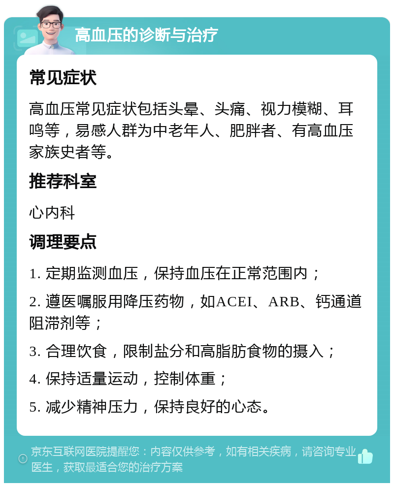 高血压的诊断与治疗 常见症状 高血压常见症状包括头晕、头痛、视力模糊、耳鸣等，易感人群为中老年人、肥胖者、有高血压家族史者等。 推荐科室 心内科 调理要点 1. 定期监测血压，保持血压在正常范围内； 2. 遵医嘱服用降压药物，如ACEI、ARB、钙通道阻滞剂等； 3. 合理饮食，限制盐分和高脂肪食物的摄入； 4. 保持适量运动，控制体重； 5. 减少精神压力，保持良好的心态。