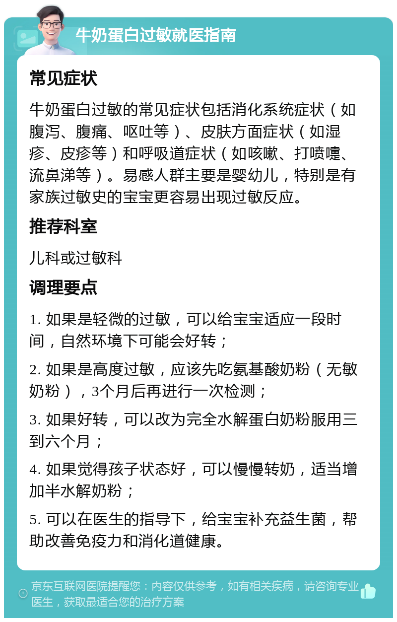 牛奶蛋白过敏就医指南 常见症状 牛奶蛋白过敏的常见症状包括消化系统症状（如腹泻、腹痛、呕吐等）、皮肤方面症状（如湿疹、皮疹等）和呼吸道症状（如咳嗽、打喷嚏、流鼻涕等）。易感人群主要是婴幼儿，特别是有家族过敏史的宝宝更容易出现过敏反应。 推荐科室 儿科或过敏科 调理要点 1. 如果是轻微的过敏，可以给宝宝适应一段时间，自然环境下可能会好转； 2. 如果是高度过敏，应该先吃氨基酸奶粉（无敏奶粉），3个月后再进行一次检测； 3. 如果好转，可以改为完全水解蛋白奶粉服用三到六个月； 4. 如果觉得孩子状态好，可以慢慢转奶，适当增加半水解奶粉； 5. 可以在医生的指导下，给宝宝补充益生菌，帮助改善免疫力和消化道健康。