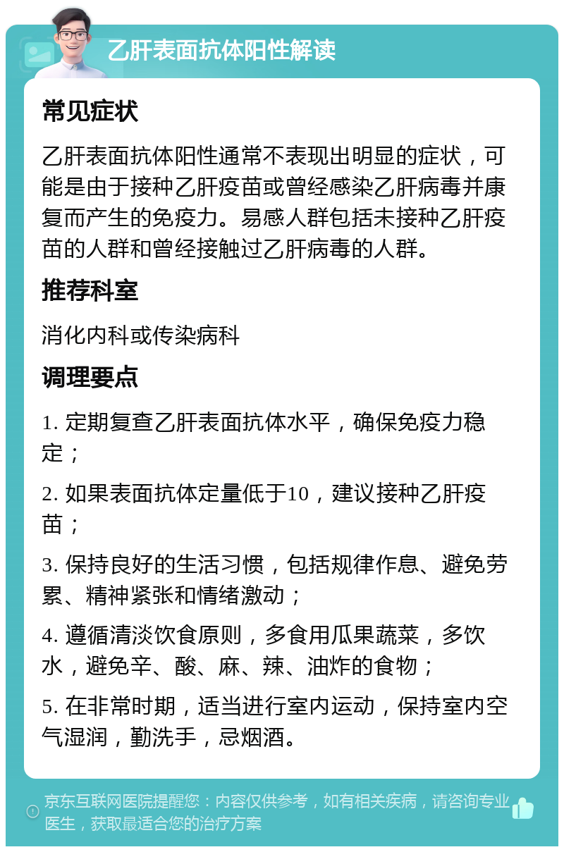 乙肝表面抗体阳性解读 常见症状 乙肝表面抗体阳性通常不表现出明显的症状，可能是由于接种乙肝疫苗或曾经感染乙肝病毒并康复而产生的免疫力。易感人群包括未接种乙肝疫苗的人群和曾经接触过乙肝病毒的人群。 推荐科室 消化内科或传染病科 调理要点 1. 定期复查乙肝表面抗体水平，确保免疫力稳定； 2. 如果表面抗体定量低于10，建议接种乙肝疫苗； 3. 保持良好的生活习惯，包括规律作息、避免劳累、精神紧张和情绪激动； 4. 遵循清淡饮食原则，多食用瓜果蔬菜，多饮水，避免辛、酸、麻、辣、油炸的食物； 5. 在非常时期，适当进行室内运动，保持室内空气湿润，勤洗手，忌烟酒。