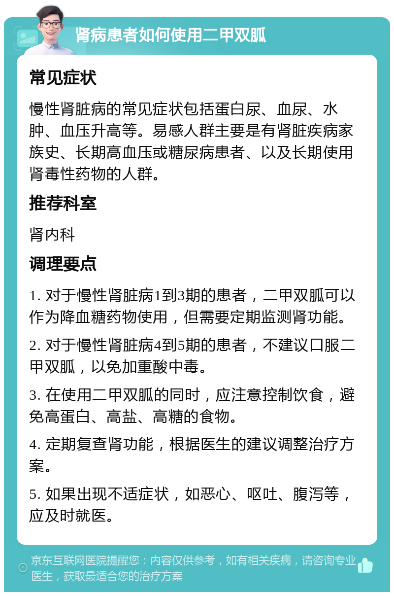 肾病患者如何使用二甲双胍 常见症状 慢性肾脏病的常见症状包括蛋白尿、血尿、水肿、血压升高等。易感人群主要是有肾脏疾病家族史、长期高血压或糖尿病患者、以及长期使用肾毒性药物的人群。 推荐科室 肾内科 调理要点 1. 对于慢性肾脏病1到3期的患者，二甲双胍可以作为降血糖药物使用，但需要定期监测肾功能。 2. 对于慢性肾脏病4到5期的患者，不建议口服二甲双胍，以免加重酸中毒。 3. 在使用二甲双胍的同时，应注意控制饮食，避免高蛋白、高盐、高糖的食物。 4. 定期复查肾功能，根据医生的建议调整治疗方案。 5. 如果出现不适症状，如恶心、呕吐、腹泻等，应及时就医。