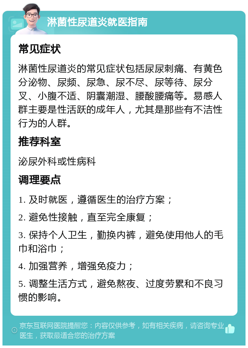 淋菌性尿道炎就医指南 常见症状 淋菌性尿道炎的常见症状包括尿尿刺痛、有黄色分泌物、尿频、尿急、尿不尽、尿等待、尿分叉、小腹不适、阴囊潮湿、腰酸腰痛等。易感人群主要是性活跃的成年人，尤其是那些有不洁性行为的人群。 推荐科室 泌尿外科或性病科 调理要点 1. 及时就医，遵循医生的治疗方案； 2. 避免性接触，直至完全康复； 3. 保持个人卫生，勤换内裤，避免使用他人的毛巾和浴巾； 4. 加强营养，增强免疫力； 5. 调整生活方式，避免熬夜、过度劳累和不良习惯的影响。