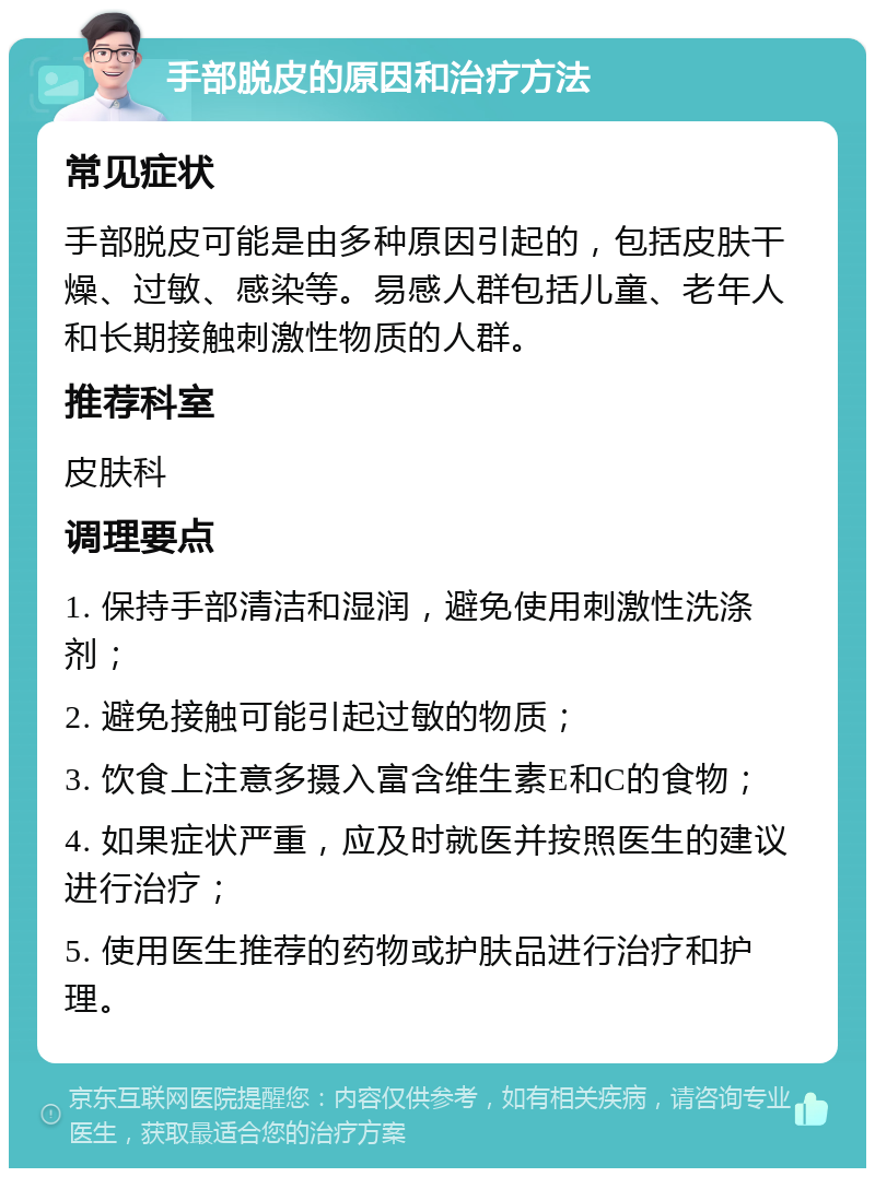 手部脱皮的原因和治疗方法 常见症状 手部脱皮可能是由多种原因引起的，包括皮肤干燥、过敏、感染等。易感人群包括儿童、老年人和长期接触刺激性物质的人群。 推荐科室 皮肤科 调理要点 1. 保持手部清洁和湿润，避免使用刺激性洗涤剂； 2. 避免接触可能引起过敏的物质； 3. 饮食上注意多摄入富含维生素E和C的食物； 4. 如果症状严重，应及时就医并按照医生的建议进行治疗； 5. 使用医生推荐的药物或护肤品进行治疗和护理。