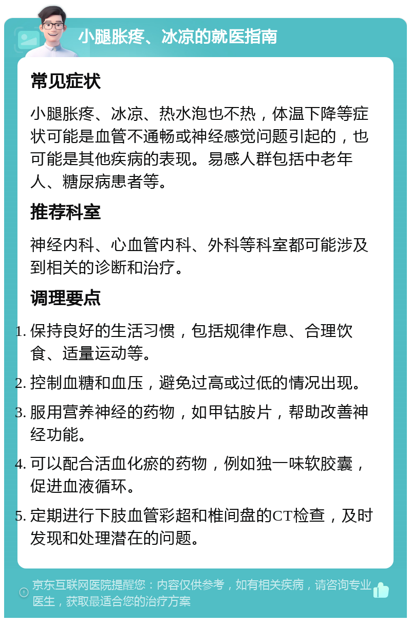 小腿胀疼、冰凉的就医指南 常见症状 小腿胀疼、冰凉、热水泡也不热，体温下降等症状可能是血管不通畅或神经感觉问题引起的，也可能是其他疾病的表现。易感人群包括中老年人、糖尿病患者等。 推荐科室 神经内科、心血管内科、外科等科室都可能涉及到相关的诊断和治疗。 调理要点 保持良好的生活习惯，包括规律作息、合理饮食、适量运动等。 控制血糖和血压，避免过高或过低的情况出现。 服用营养神经的药物，如甲钴胺片，帮助改善神经功能。 可以配合活血化瘀的药物，例如独一味软胶囊，促进血液循环。 定期进行下肢血管彩超和椎间盘的CT检查，及时发现和处理潜在的问题。