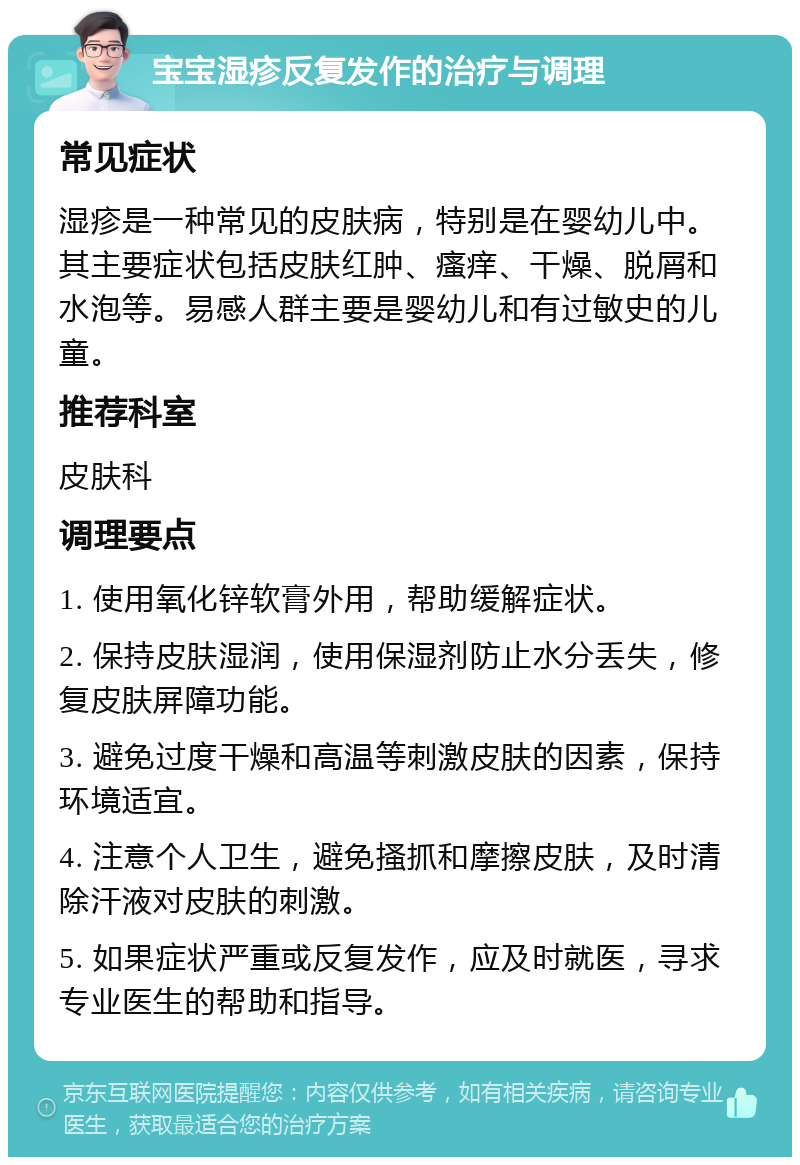 宝宝湿疹反复发作的治疗与调理 常见症状 湿疹是一种常见的皮肤病，特别是在婴幼儿中。其主要症状包括皮肤红肿、瘙痒、干燥、脱屑和水泡等。易感人群主要是婴幼儿和有过敏史的儿童。 推荐科室 皮肤科 调理要点 1. 使用氧化锌软膏外用，帮助缓解症状。 2. 保持皮肤湿润，使用保湿剂防止水分丢失，修复皮肤屏障功能。 3. 避免过度干燥和高温等刺激皮肤的因素，保持环境适宜。 4. 注意个人卫生，避免搔抓和摩擦皮肤，及时清除汗液对皮肤的刺激。 5. 如果症状严重或反复发作，应及时就医，寻求专业医生的帮助和指导。