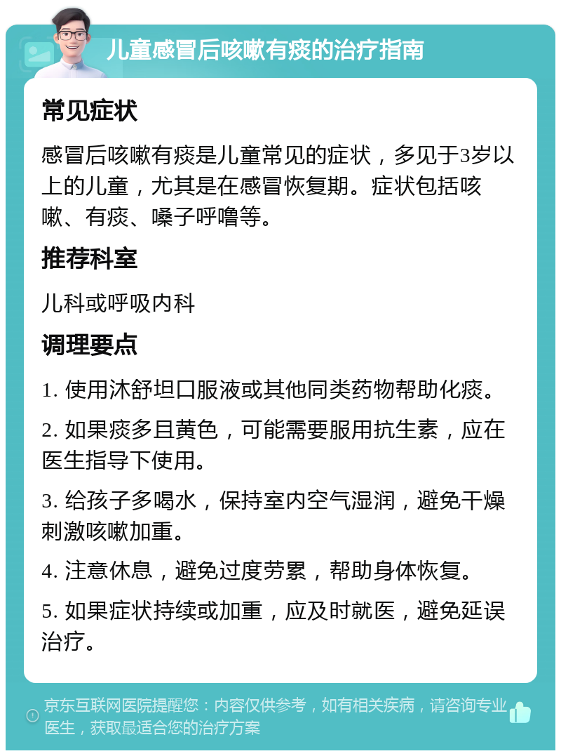 儿童感冒后咳嗽有痰的治疗指南 常见症状 感冒后咳嗽有痰是儿童常见的症状，多见于3岁以上的儿童，尤其是在感冒恢复期。症状包括咳嗽、有痰、嗓子呼噜等。 推荐科室 儿科或呼吸内科 调理要点 1. 使用沐舒坦口服液或其他同类药物帮助化痰。 2. 如果痰多且黄色，可能需要服用抗生素，应在医生指导下使用。 3. 给孩子多喝水，保持室内空气湿润，避免干燥刺激咳嗽加重。 4. 注意休息，避免过度劳累，帮助身体恢复。 5. 如果症状持续或加重，应及时就医，避免延误治疗。