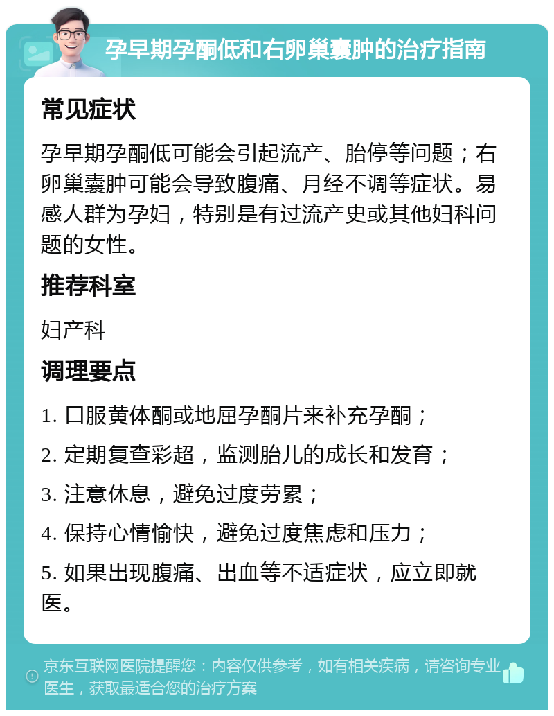 孕早期孕酮低和右卵巢囊肿的治疗指南 常见症状 孕早期孕酮低可能会引起流产、胎停等问题；右卵巢囊肿可能会导致腹痛、月经不调等症状。易感人群为孕妇，特别是有过流产史或其他妇科问题的女性。 推荐科室 妇产科 调理要点 1. 口服黄体酮或地屈孕酮片来补充孕酮； 2. 定期复查彩超，监测胎儿的成长和发育； 3. 注意休息，避免过度劳累； 4. 保持心情愉快，避免过度焦虑和压力； 5. 如果出现腹痛、出血等不适症状，应立即就医。