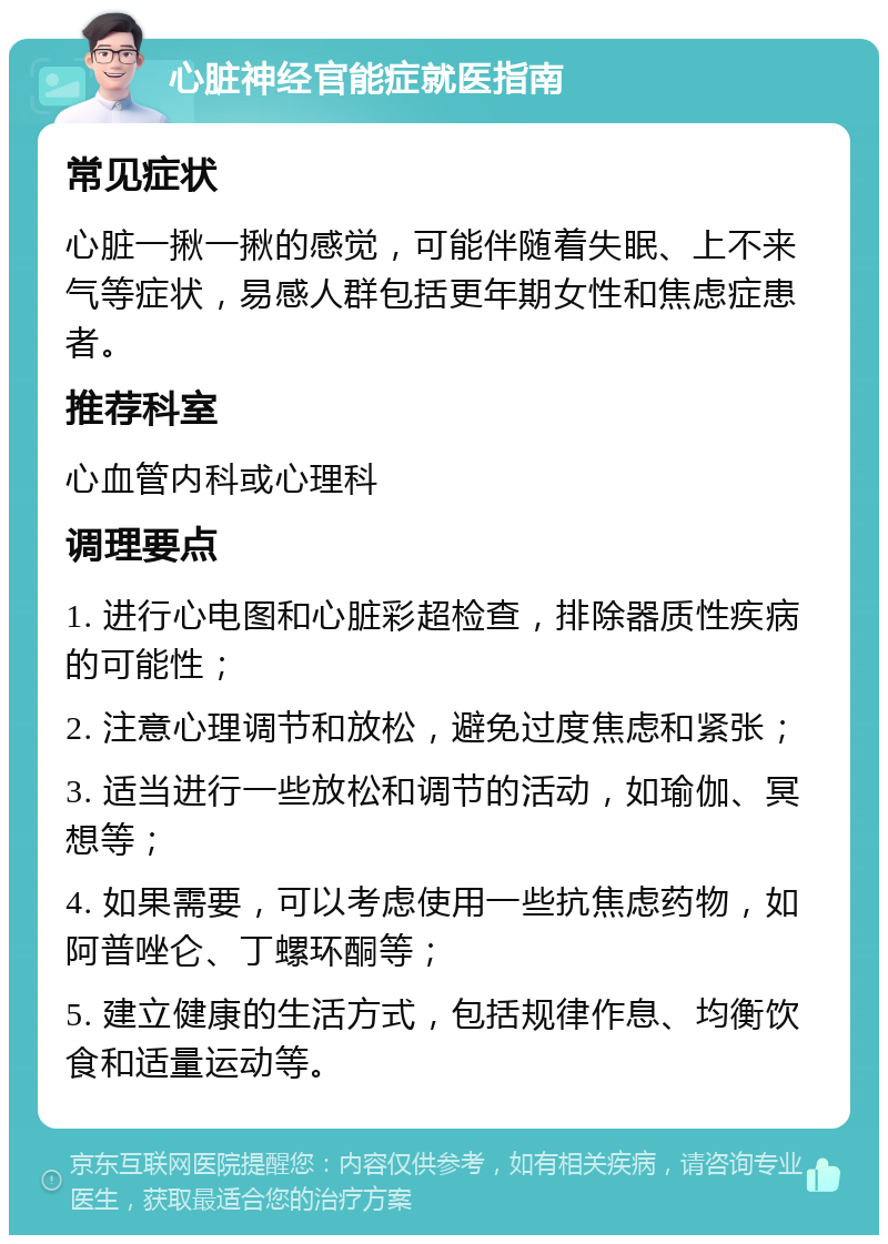 心脏神经官能症就医指南 常见症状 心脏一揪一揪的感觉，可能伴随着失眠、上不来气等症状，易感人群包括更年期女性和焦虑症患者。 推荐科室 心血管内科或心理科 调理要点 1. 进行心电图和心脏彩超检查，排除器质性疾病的可能性； 2. 注意心理调节和放松，避免过度焦虑和紧张； 3. 适当进行一些放松和调节的活动，如瑜伽、冥想等； 4. 如果需要，可以考虑使用一些抗焦虑药物，如阿普唑仑、丁螺环酮等； 5. 建立健康的生活方式，包括规律作息、均衡饮食和适量运动等。