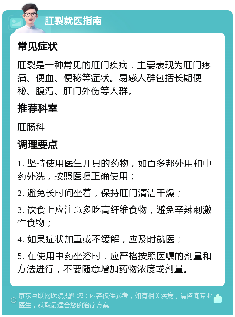 肛裂就医指南 常见症状 肛裂是一种常见的肛门疾病，主要表现为肛门疼痛、便血、便秘等症状。易感人群包括长期便秘、腹泻、肛门外伤等人群。 推荐科室 肛肠科 调理要点 1. 坚持使用医生开具的药物，如百多邦外用和中药外洗，按照医嘱正确使用； 2. 避免长时间坐着，保持肛门清洁干燥； 3. 饮食上应注意多吃高纤维食物，避免辛辣刺激性食物； 4. 如果症状加重或不缓解，应及时就医； 5. 在使用中药坐浴时，应严格按照医嘱的剂量和方法进行，不要随意增加药物浓度或剂量。