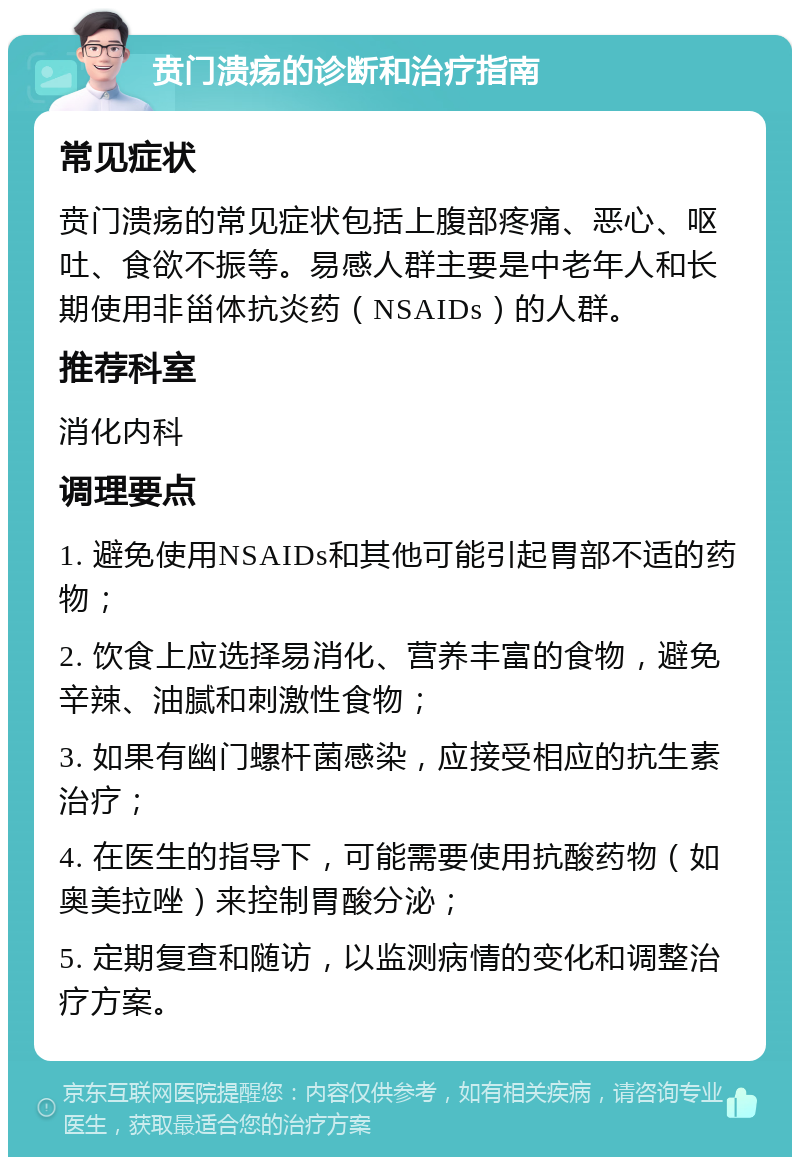 贲门溃疡的诊断和治疗指南 常见症状 贲门溃疡的常见症状包括上腹部疼痛、恶心、呕吐、食欲不振等。易感人群主要是中老年人和长期使用非甾体抗炎药（NSAIDs）的人群。 推荐科室 消化内科 调理要点 1. 避免使用NSAIDs和其他可能引起胃部不适的药物； 2. 饮食上应选择易消化、营养丰富的食物，避免辛辣、油腻和刺激性食物； 3. 如果有幽门螺杆菌感染，应接受相应的抗生素治疗； 4. 在医生的指导下，可能需要使用抗酸药物（如奥美拉唑）来控制胃酸分泌； 5. 定期复查和随访，以监测病情的变化和调整治疗方案。