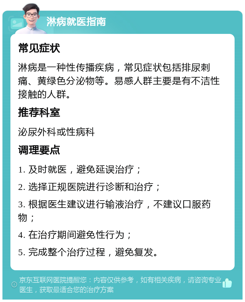 淋病就医指南 常见症状 淋病是一种性传播疾病，常见症状包括排尿刺痛、黄绿色分泌物等。易感人群主要是有不洁性接触的人群。 推荐科室 泌尿外科或性病科 调理要点 1. 及时就医，避免延误治疗； 2. 选择正规医院进行诊断和治疗； 3. 根据医生建议进行输液治疗，不建议口服药物； 4. 在治疗期间避免性行为； 5. 完成整个治疗过程，避免复发。