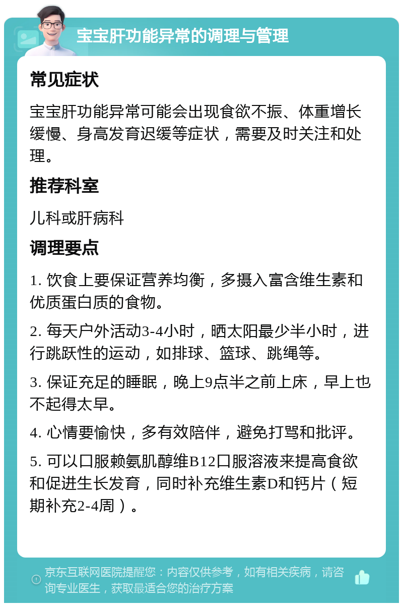 宝宝肝功能异常的调理与管理 常见症状 宝宝肝功能异常可能会出现食欲不振、体重增长缓慢、身高发育迟缓等症状，需要及时关注和处理。 推荐科室 儿科或肝病科 调理要点 1. 饮食上要保证营养均衡，多摄入富含维生素和优质蛋白质的食物。 2. 每天户外活动3-4小时，晒太阳最少半小时，进行跳跃性的运动，如排球、篮球、跳绳等。 3. 保证充足的睡眠，晚上9点半之前上床，早上也不起得太早。 4. 心情要愉快，多有效陪伴，避免打骂和批评。 5. 可以口服赖氨肌醇维B12口服溶液来提高食欲和促进生长发育，同时补充维生素D和钙片（短期补充2-4周）。