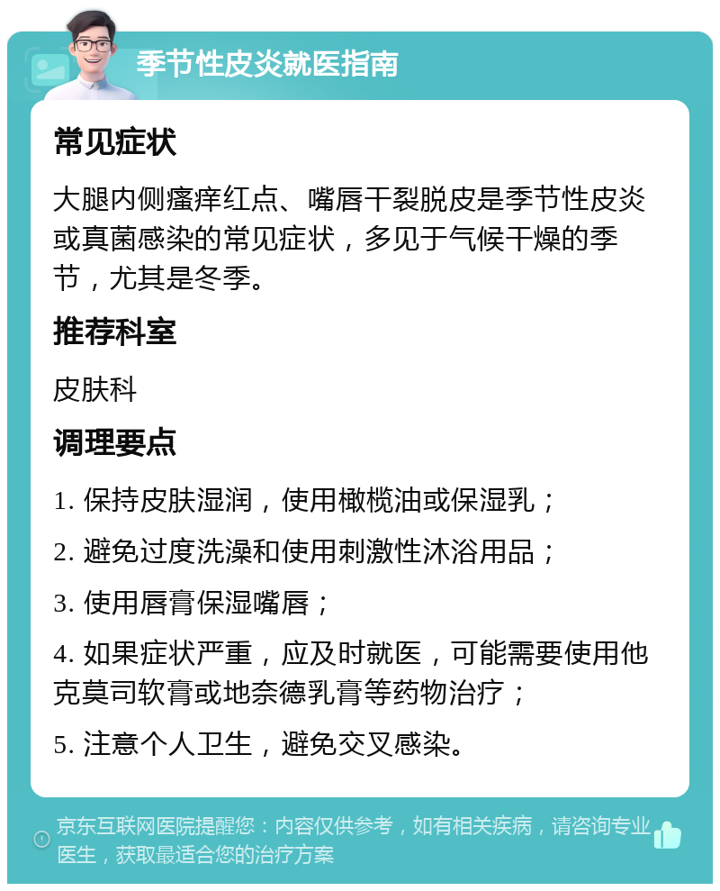 季节性皮炎就医指南 常见症状 大腿内侧瘙痒红点、嘴唇干裂脱皮是季节性皮炎或真菌感染的常见症状，多见于气候干燥的季节，尤其是冬季。 推荐科室 皮肤科 调理要点 1. 保持皮肤湿润，使用橄榄油或保湿乳； 2. 避免过度洗澡和使用刺激性沐浴用品； 3. 使用唇膏保湿嘴唇； 4. 如果症状严重，应及时就医，可能需要使用他克莫司软膏或地奈德乳膏等药物治疗； 5. 注意个人卫生，避免交叉感染。