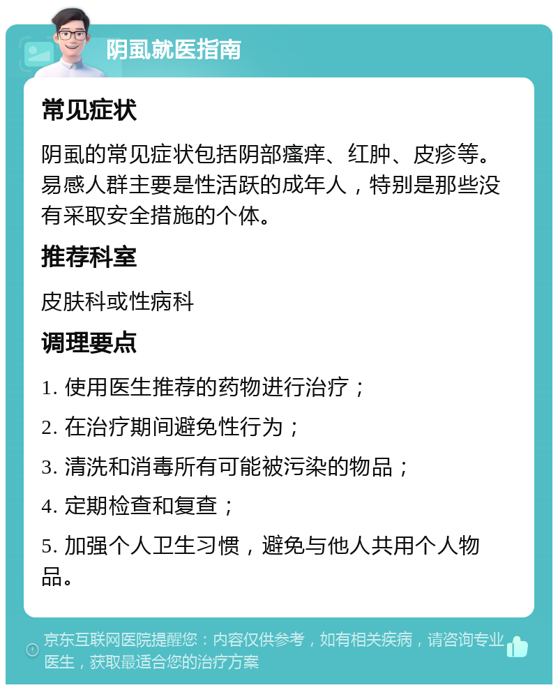 阴虱就医指南 常见症状 阴虱的常见症状包括阴部瘙痒、红肿、皮疹等。易感人群主要是性活跃的成年人，特别是那些没有采取安全措施的个体。 推荐科室 皮肤科或性病科 调理要点 1. 使用医生推荐的药物进行治疗； 2. 在治疗期间避免性行为； 3. 清洗和消毒所有可能被污染的物品； 4. 定期检查和复查； 5. 加强个人卫生习惯，避免与他人共用个人物品。