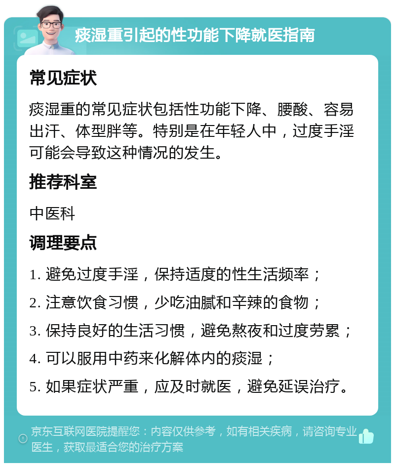 痰湿重引起的性功能下降就医指南 常见症状 痰湿重的常见症状包括性功能下降、腰酸、容易出汗、体型胖等。特别是在年轻人中，过度手淫可能会导致这种情况的发生。 推荐科室 中医科 调理要点 1. 避免过度手淫，保持适度的性生活频率； 2. 注意饮食习惯，少吃油腻和辛辣的食物； 3. 保持良好的生活习惯，避免熬夜和过度劳累； 4. 可以服用中药来化解体内的痰湿； 5. 如果症状严重，应及时就医，避免延误治疗。