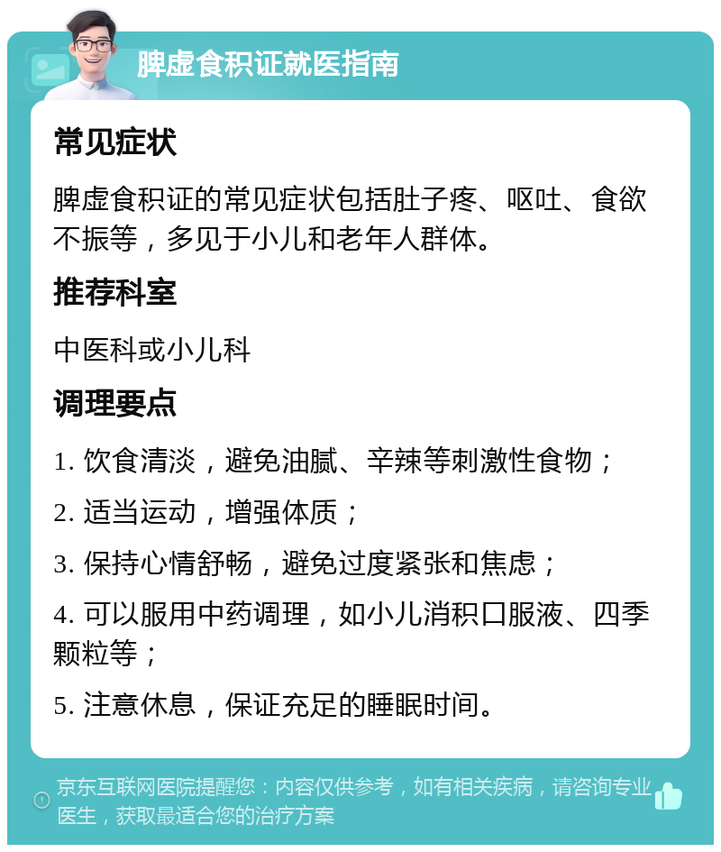 脾虚食积证就医指南 常见症状 脾虚食积证的常见症状包括肚子疼、呕吐、食欲不振等，多见于小儿和老年人群体。 推荐科室 中医科或小儿科 调理要点 1. 饮食清淡，避免油腻、辛辣等刺激性食物； 2. 适当运动，增强体质； 3. 保持心情舒畅，避免过度紧张和焦虑； 4. 可以服用中药调理，如小儿消积口服液、四季颗粒等； 5. 注意休息，保证充足的睡眠时间。