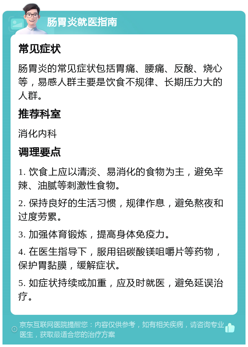 肠胃炎就医指南 常见症状 肠胃炎的常见症状包括胃痛、腰痛、反酸、烧心等，易感人群主要是饮食不规律、长期压力大的人群。 推荐科室 消化内科 调理要点 1. 饮食上应以清淡、易消化的食物为主，避免辛辣、油腻等刺激性食物。 2. 保持良好的生活习惯，规律作息，避免熬夜和过度劳累。 3. 加强体育锻炼，提高身体免疫力。 4. 在医生指导下，服用铝碳酸镁咀嚼片等药物，保护胃黏膜，缓解症状。 5. 如症状持续或加重，应及时就医，避免延误治疗。