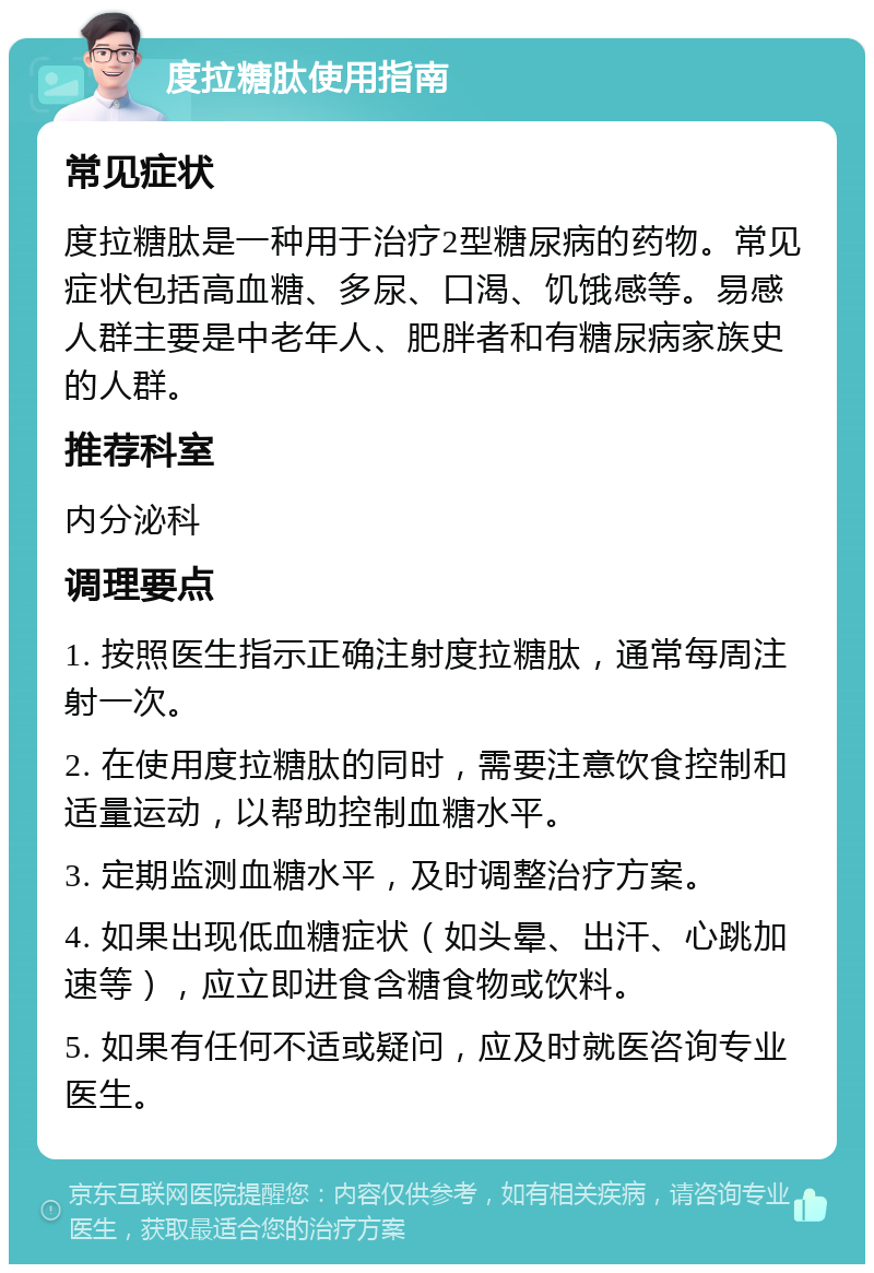 度拉糖肽使用指南 常见症状 度拉糖肽是一种用于治疗2型糖尿病的药物。常见症状包括高血糖、多尿、口渴、饥饿感等。易感人群主要是中老年人、肥胖者和有糖尿病家族史的人群。 推荐科室 内分泌科 调理要点 1. 按照医生指示正确注射度拉糖肽，通常每周注射一次。 2. 在使用度拉糖肽的同时，需要注意饮食控制和适量运动，以帮助控制血糖水平。 3. 定期监测血糖水平，及时调整治疗方案。 4. 如果出现低血糖症状（如头晕、出汗、心跳加速等），应立即进食含糖食物或饮料。 5. 如果有任何不适或疑问，应及时就医咨询专业医生。