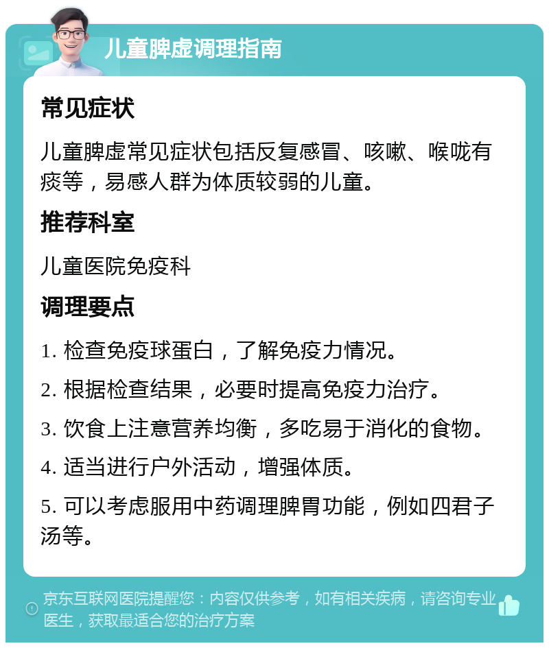 儿童脾虚调理指南 常见症状 儿童脾虚常见症状包括反复感冒、咳嗽、喉咙有痰等，易感人群为体质较弱的儿童。 推荐科室 儿童医院免疫科 调理要点 1. 检查免疫球蛋白，了解免疫力情况。 2. 根据检查结果，必要时提高免疫力治疗。 3. 饮食上注意营养均衡，多吃易于消化的食物。 4. 适当进行户外活动，增强体质。 5. 可以考虑服用中药调理脾胃功能，例如四君子汤等。