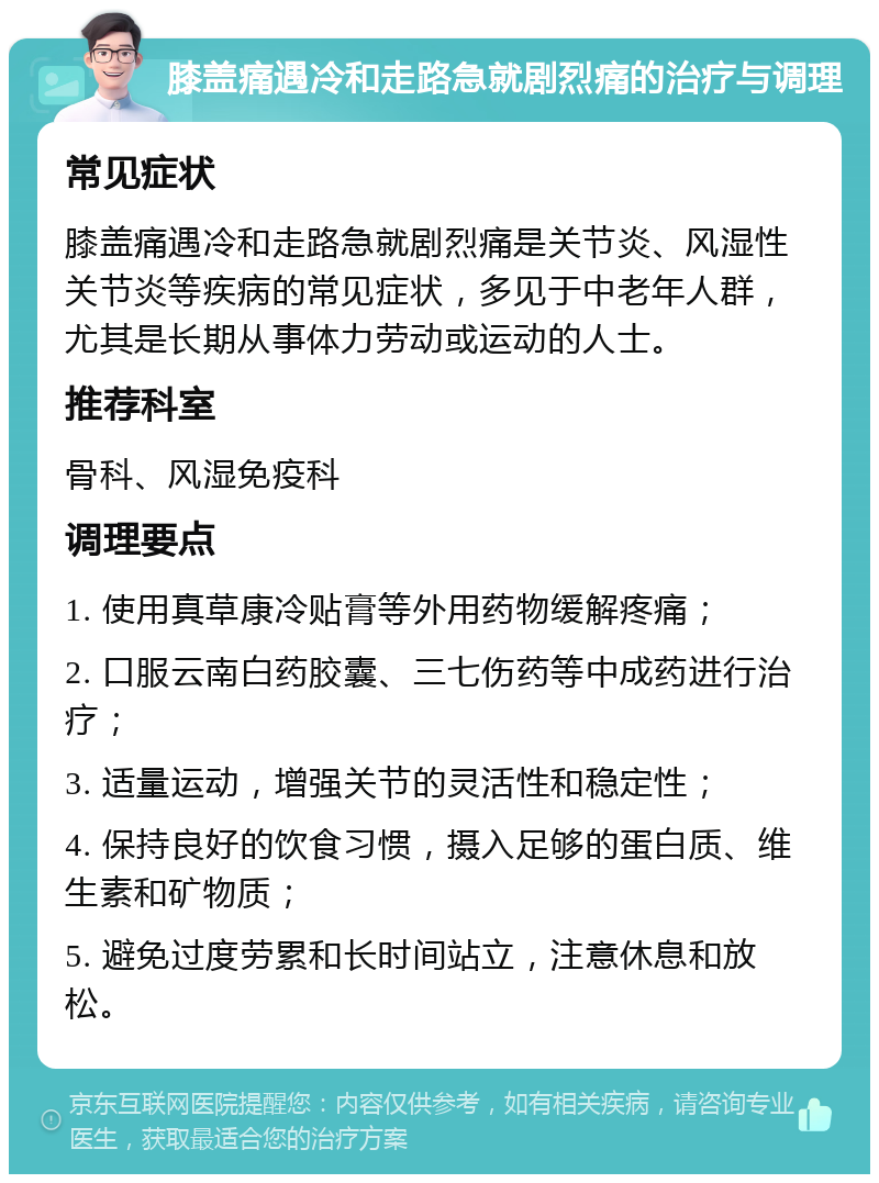 膝盖痛遇冷和走路急就剧烈痛的治疗与调理 常见症状 膝盖痛遇冷和走路急就剧烈痛是关节炎、风湿性关节炎等疾病的常见症状，多见于中老年人群，尤其是长期从事体力劳动或运动的人士。 推荐科室 骨科、风湿免疫科 调理要点 1. 使用真草康冷贴膏等外用药物缓解疼痛； 2. 口服云南白药胶囊、三七伤药等中成药进行治疗； 3. 适量运动，增强关节的灵活性和稳定性； 4. 保持良好的饮食习惯，摄入足够的蛋白质、维生素和矿物质； 5. 避免过度劳累和长时间站立，注意休息和放松。