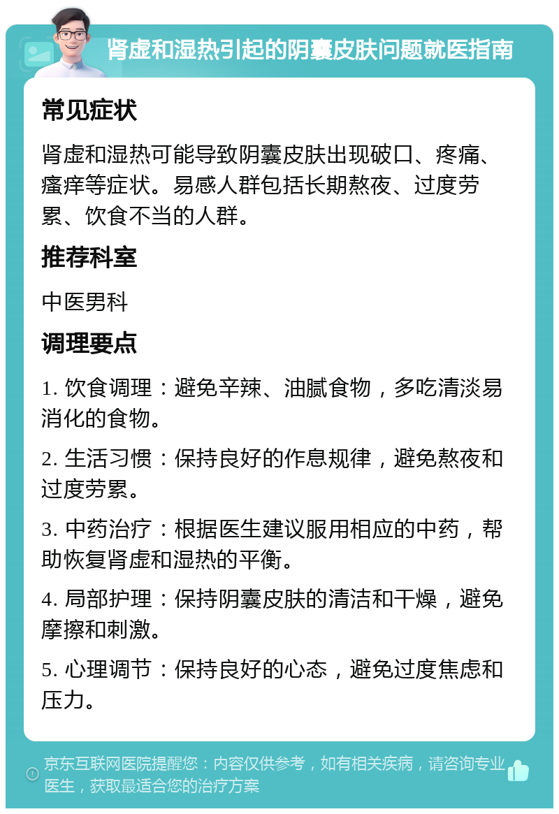 肾虚和湿热引起的阴囊皮肤问题就医指南 常见症状 肾虚和湿热可能导致阴囊皮肤出现破口、疼痛、瘙痒等症状。易感人群包括长期熬夜、过度劳累、饮食不当的人群。 推荐科室 中医男科 调理要点 1. 饮食调理：避免辛辣、油腻食物，多吃清淡易消化的食物。 2. 生活习惯：保持良好的作息规律，避免熬夜和过度劳累。 3. 中药治疗：根据医生建议服用相应的中药，帮助恢复肾虚和湿热的平衡。 4. 局部护理：保持阴囊皮肤的清洁和干燥，避免摩擦和刺激。 5. 心理调节：保持良好的心态，避免过度焦虑和压力。