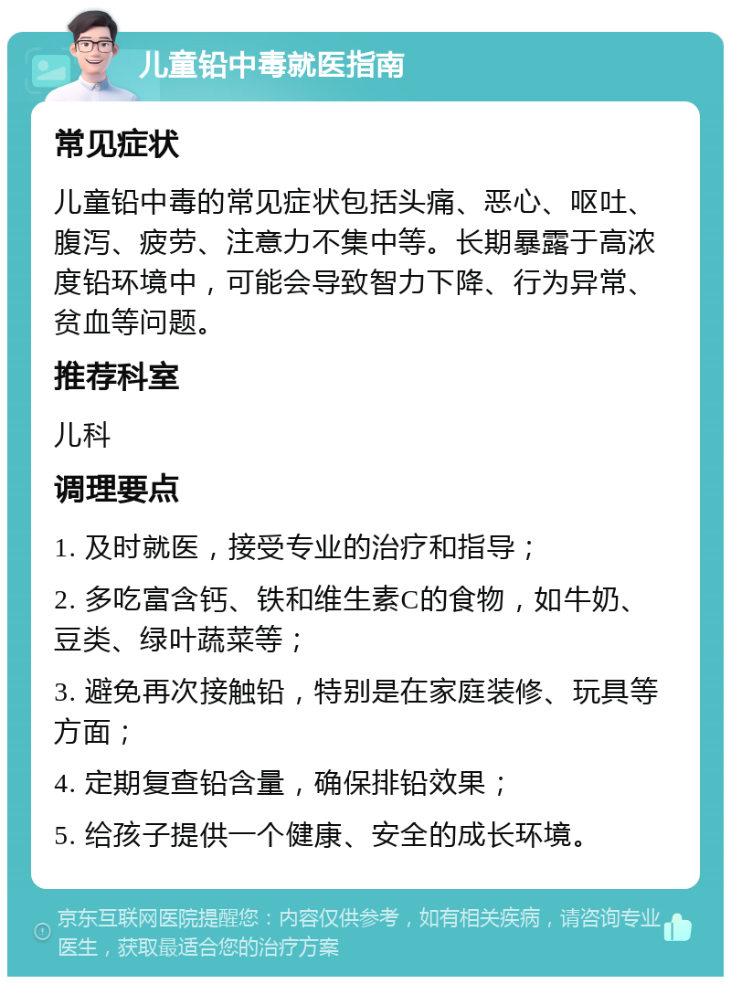 儿童铅中毒就医指南 常见症状 儿童铅中毒的常见症状包括头痛、恶心、呕吐、腹泻、疲劳、注意力不集中等。长期暴露于高浓度铅环境中，可能会导致智力下降、行为异常、贫血等问题。 推荐科室 儿科 调理要点 1. 及时就医，接受专业的治疗和指导； 2. 多吃富含钙、铁和维生素C的食物，如牛奶、豆类、绿叶蔬菜等； 3. 避免再次接触铅，特别是在家庭装修、玩具等方面； 4. 定期复查铅含量，确保排铅效果； 5. 给孩子提供一个健康、安全的成长环境。