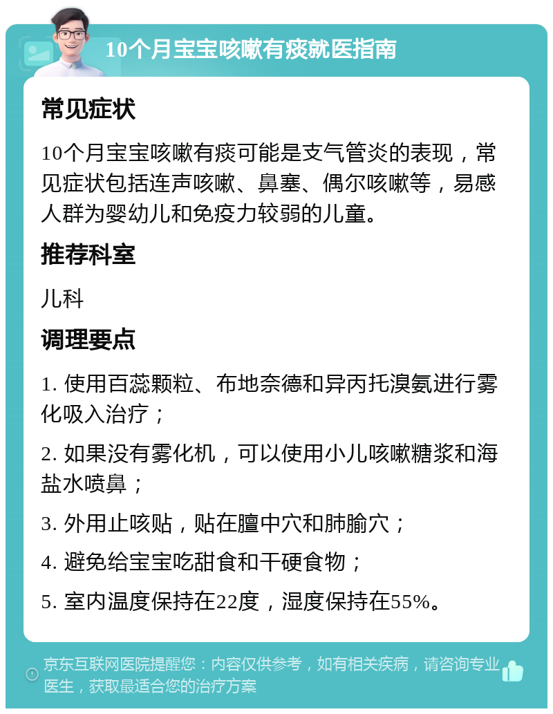 10个月宝宝咳嗽有痰就医指南 常见症状 10个月宝宝咳嗽有痰可能是支气管炎的表现，常见症状包括连声咳嗽、鼻塞、偶尔咳嗽等，易感人群为婴幼儿和免疫力较弱的儿童。 推荐科室 儿科 调理要点 1. 使用百蕊颗粒、布地奈德和异丙托溴氨进行雾化吸入治疗； 2. 如果没有雾化机，可以使用小儿咳嗽糖浆和海盐水喷鼻； 3. 外用止咳贴，贴在膻中穴和肺腧穴； 4. 避免给宝宝吃甜食和干硬食物； 5. 室内温度保持在22度，湿度保持在55%。