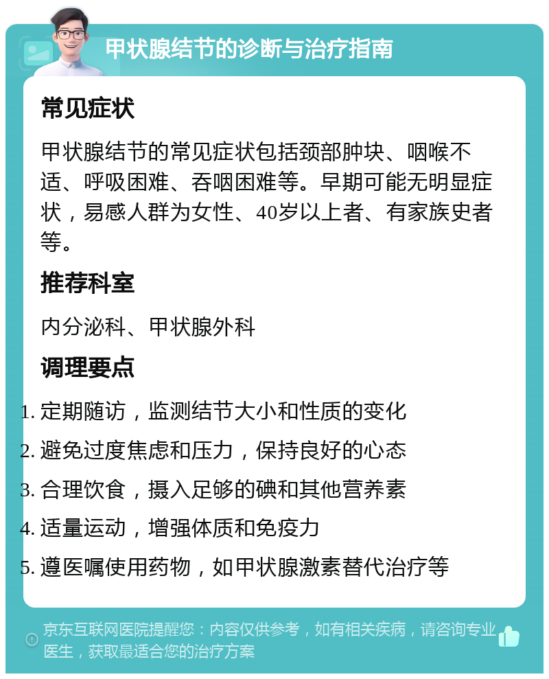 甲状腺结节的诊断与治疗指南 常见症状 甲状腺结节的常见症状包括颈部肿块、咽喉不适、呼吸困难、吞咽困难等。早期可能无明显症状，易感人群为女性、40岁以上者、有家族史者等。 推荐科室 内分泌科、甲状腺外科 调理要点 定期随访，监测结节大小和性质的变化 避免过度焦虑和压力，保持良好的心态 合理饮食，摄入足够的碘和其他营养素 适量运动，增强体质和免疫力 遵医嘱使用药物，如甲状腺激素替代治疗等