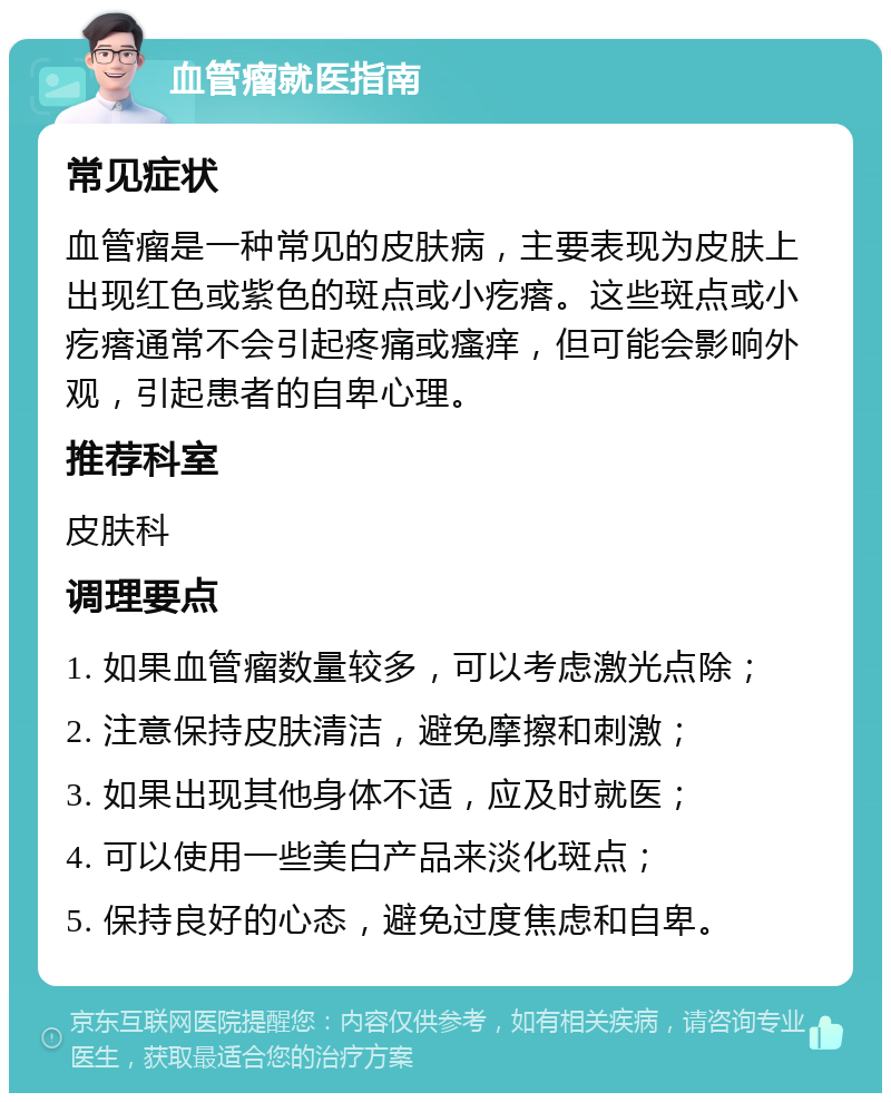 血管瘤就医指南 常见症状 血管瘤是一种常见的皮肤病，主要表现为皮肤上出现红色或紫色的斑点或小疙瘩。这些斑点或小疙瘩通常不会引起疼痛或瘙痒，但可能会影响外观，引起患者的自卑心理。 推荐科室 皮肤科 调理要点 1. 如果血管瘤数量较多，可以考虑激光点除； 2. 注意保持皮肤清洁，避免摩擦和刺激； 3. 如果出现其他身体不适，应及时就医； 4. 可以使用一些美白产品来淡化斑点； 5. 保持良好的心态，避免过度焦虑和自卑。