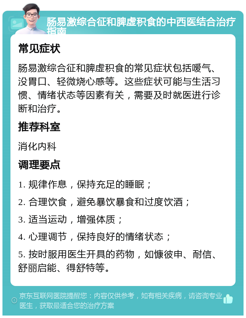 肠易激综合征和脾虚积食的中西医结合治疗指南 常见症状 肠易激综合征和脾虚积食的常见症状包括嗳气、没胃口、轻微烧心感等。这些症状可能与生活习惯、情绪状态等因素有关，需要及时就医进行诊断和治疗。 推荐科室 消化内科 调理要点 1. 规律作息，保持充足的睡眠； 2. 合理饮食，避免暴饮暴食和过度饮酒； 3. 适当运动，增强体质； 4. 心理调节，保持良好的情绪状态； 5. 按时服用医生开具的药物，如慷彼申、耐信、舒丽启能、得舒特等。