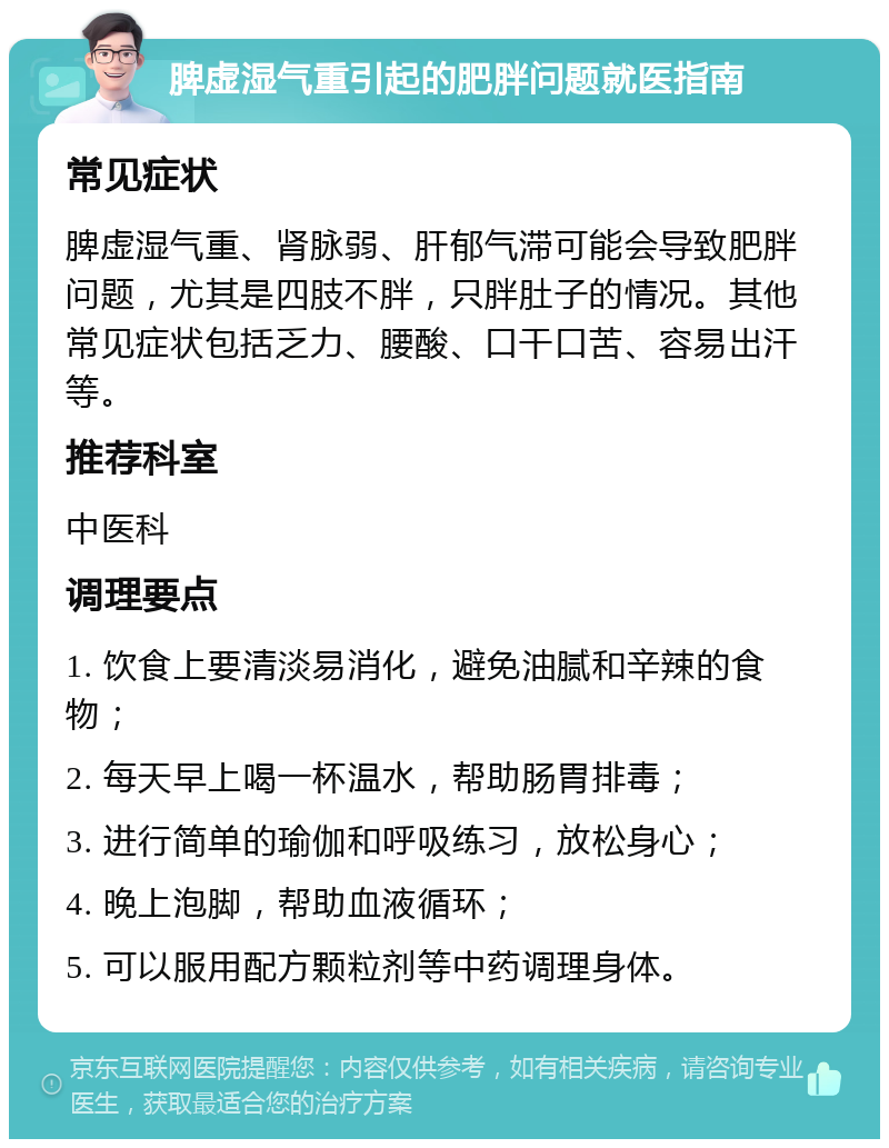 脾虚湿气重引起的肥胖问题就医指南 常见症状 脾虚湿气重、肾脉弱、肝郁气滞可能会导致肥胖问题，尤其是四肢不胖，只胖肚子的情况。其他常见症状包括乏力、腰酸、口干口苦、容易出汗等。 推荐科室 中医科 调理要点 1. 饮食上要清淡易消化，避免油腻和辛辣的食物； 2. 每天早上喝一杯温水，帮助肠胃排毒； 3. 进行简单的瑜伽和呼吸练习，放松身心； 4. 晚上泡脚，帮助血液循环； 5. 可以服用配方颗粒剂等中药调理身体。