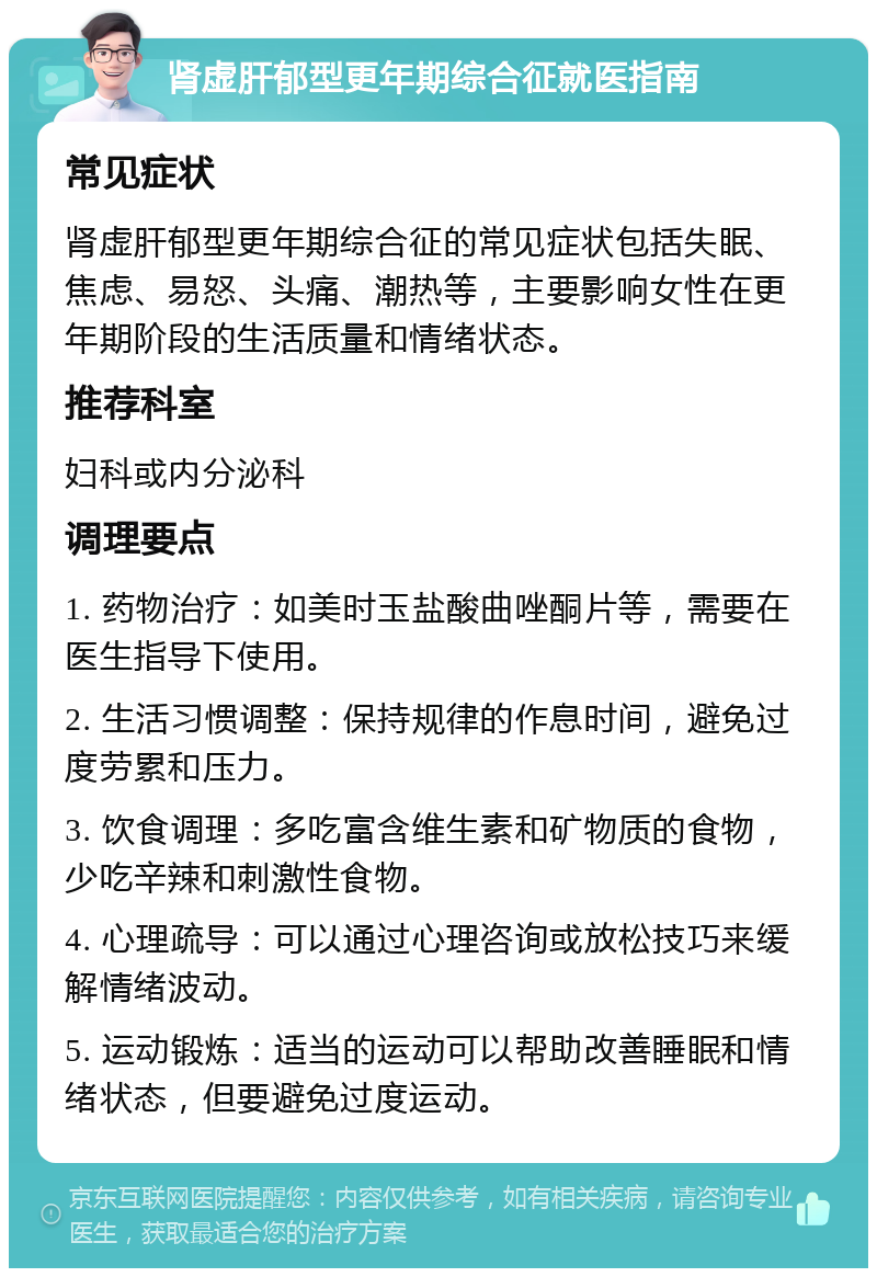 肾虚肝郁型更年期综合征就医指南 常见症状 肾虚肝郁型更年期综合征的常见症状包括失眠、焦虑、易怒、头痛、潮热等，主要影响女性在更年期阶段的生活质量和情绪状态。 推荐科室 妇科或内分泌科 调理要点 1. 药物治疗：如美时玉盐酸曲唑酮片等，需要在医生指导下使用。 2. 生活习惯调整：保持规律的作息时间，避免过度劳累和压力。 3. 饮食调理：多吃富含维生素和矿物质的食物，少吃辛辣和刺激性食物。 4. 心理疏导：可以通过心理咨询或放松技巧来缓解情绪波动。 5. 运动锻炼：适当的运动可以帮助改善睡眠和情绪状态，但要避免过度运动。