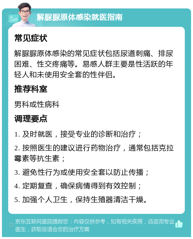 解脲脲原体感染就医指南 常见症状 解脲脲原体感染的常见症状包括尿道刺痛、排尿困难、性交疼痛等。易感人群主要是性活跃的年轻人和未使用安全套的性伴侣。 推荐科室 男科或性病科 调理要点 1. 及时就医，接受专业的诊断和治疗； 2. 按照医生的建议进行药物治疗，通常包括克拉霉素等抗生素； 3. 避免性行为或使用安全套以防止传播； 4. 定期复查，确保病情得到有效控制； 5. 加强个人卫生，保持生殖器清洁干燥。