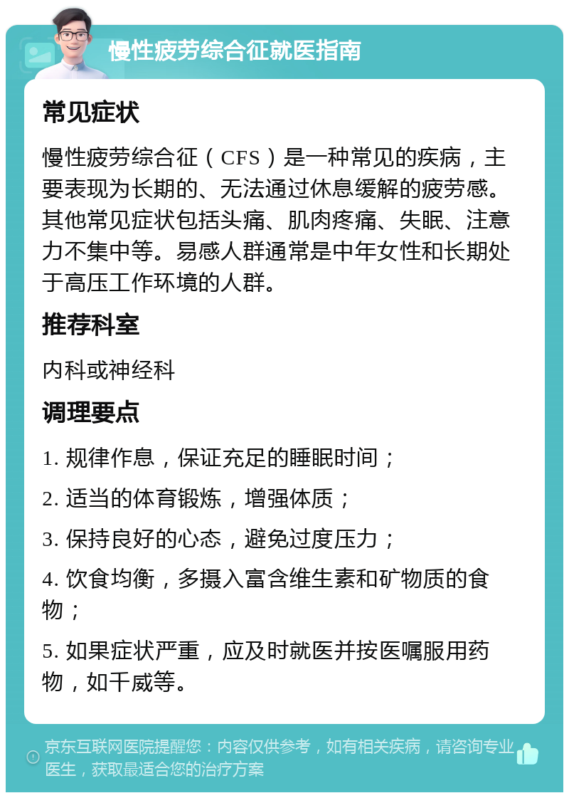 慢性疲劳综合征就医指南 常见症状 慢性疲劳综合征（CFS）是一种常见的疾病，主要表现为长期的、无法通过休息缓解的疲劳感。其他常见症状包括头痛、肌肉疼痛、失眠、注意力不集中等。易感人群通常是中年女性和长期处于高压工作环境的人群。 推荐科室 内科或神经科 调理要点 1. 规律作息，保证充足的睡眠时间； 2. 适当的体育锻炼，增强体质； 3. 保持良好的心态，避免过度压力； 4. 饮食均衡，多摄入富含维生素和矿物质的食物； 5. 如果症状严重，应及时就医并按医嘱服用药物，如千威等。