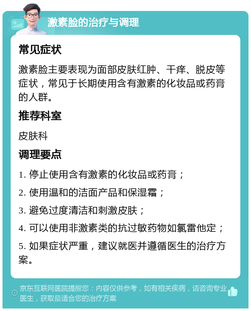 激素脸的治疗与调理 常见症状 激素脸主要表现为面部皮肤红肿、干痒、脱皮等症状，常见于长期使用含有激素的化妆品或药膏的人群。 推荐科室 皮肤科 调理要点 1. 停止使用含有激素的化妆品或药膏； 2. 使用温和的洁面产品和保湿霜； 3. 避免过度清洁和刺激皮肤； 4. 可以使用非激素类的抗过敏药物如氯雷他定； 5. 如果症状严重，建议就医并遵循医生的治疗方案。