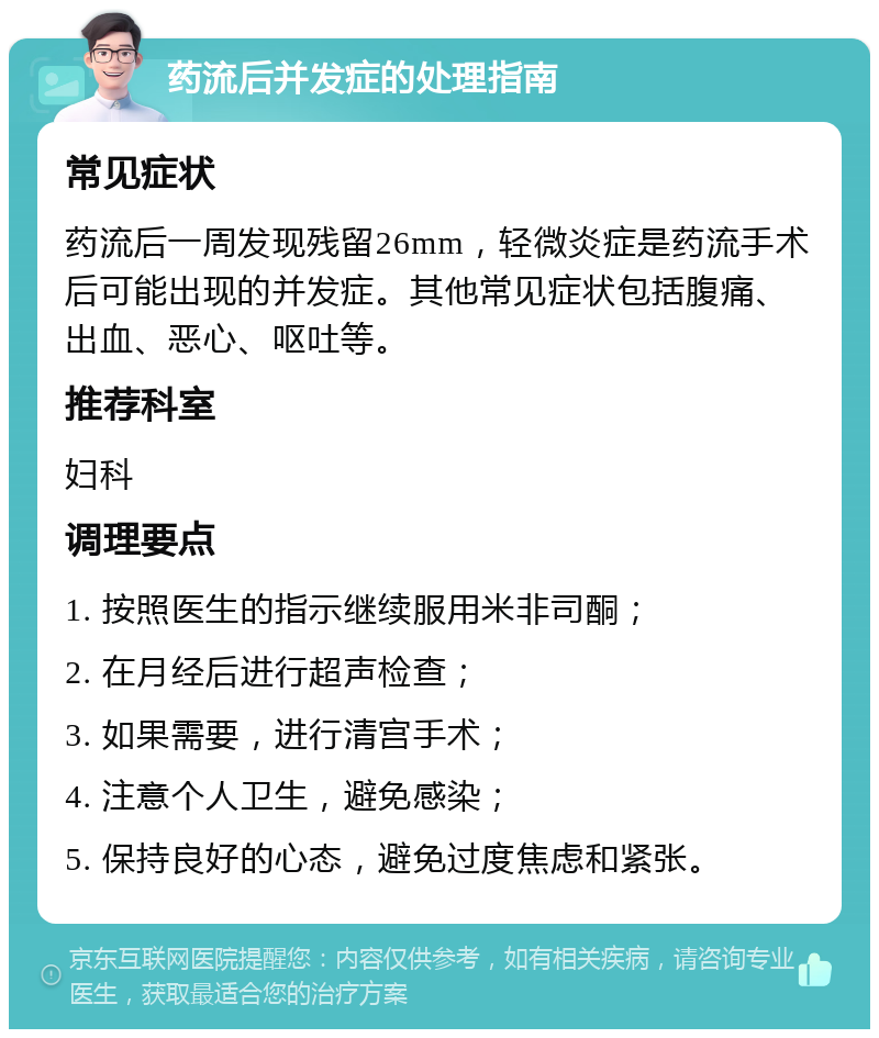 药流后并发症的处理指南 常见症状 药流后一周发现残留26mm，轻微炎症是药流手术后可能出现的并发症。其他常见症状包括腹痛、出血、恶心、呕吐等。 推荐科室 妇科 调理要点 1. 按照医生的指示继续服用米非司酮； 2. 在月经后进行超声检查； 3. 如果需要，进行清宫手术； 4. 注意个人卫生，避免感染； 5. 保持良好的心态，避免过度焦虑和紧张。