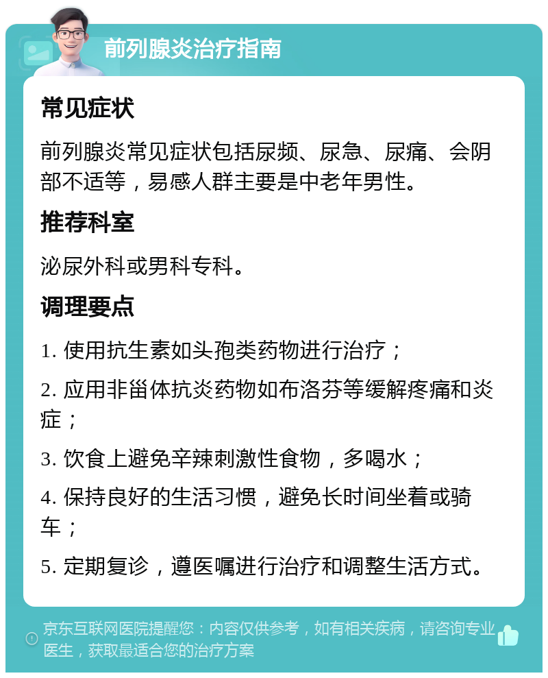 前列腺炎治疗指南 常见症状 前列腺炎常见症状包括尿频、尿急、尿痛、会阴部不适等，易感人群主要是中老年男性。 推荐科室 泌尿外科或男科专科。 调理要点 1. 使用抗生素如头孢类药物进行治疗； 2. 应用非甾体抗炎药物如布洛芬等缓解疼痛和炎症； 3. 饮食上避免辛辣刺激性食物，多喝水； 4. 保持良好的生活习惯，避免长时间坐着或骑车； 5. 定期复诊，遵医嘱进行治疗和调整生活方式。