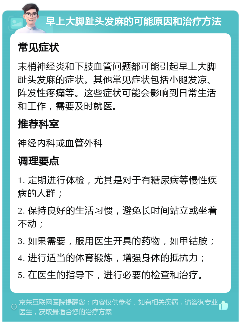 早上大脚趾头发麻的可能原因和治疗方法 常见症状 末梢神经炎和下肢血管问题都可能引起早上大脚趾头发麻的症状。其他常见症状包括小腿发凉、阵发性疼痛等。这些症状可能会影响到日常生活和工作，需要及时就医。 推荐科室 神经内科或血管外科 调理要点 1. 定期进行体检，尤其是对于有糖尿病等慢性疾病的人群； 2. 保持良好的生活习惯，避免长时间站立或坐着不动； 3. 如果需要，服用医生开具的药物，如甲钴胺； 4. 进行适当的体育锻炼，增强身体的抵抗力； 5. 在医生的指导下，进行必要的检查和治疗。