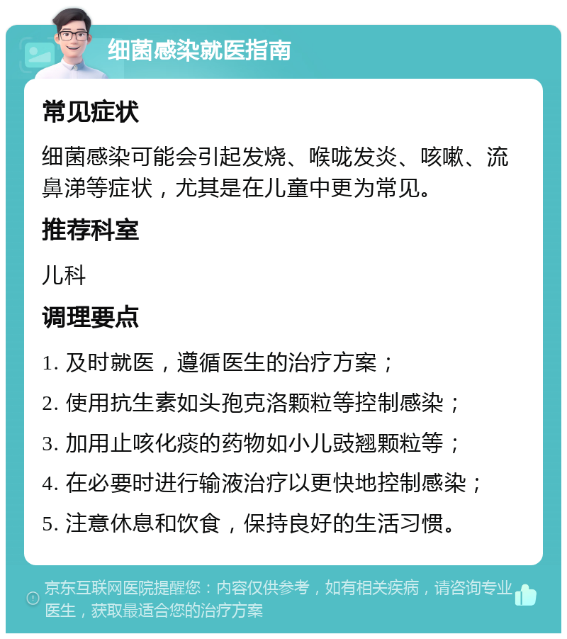 细菌感染就医指南 常见症状 细菌感染可能会引起发烧、喉咙发炎、咳嗽、流鼻涕等症状，尤其是在儿童中更为常见。 推荐科室 儿科 调理要点 1. 及时就医，遵循医生的治疗方案； 2. 使用抗生素如头孢克洛颗粒等控制感染； 3. 加用止咳化痰的药物如小儿豉翘颗粒等； 4. 在必要时进行输液治疗以更快地控制感染； 5. 注意休息和饮食，保持良好的生活习惯。