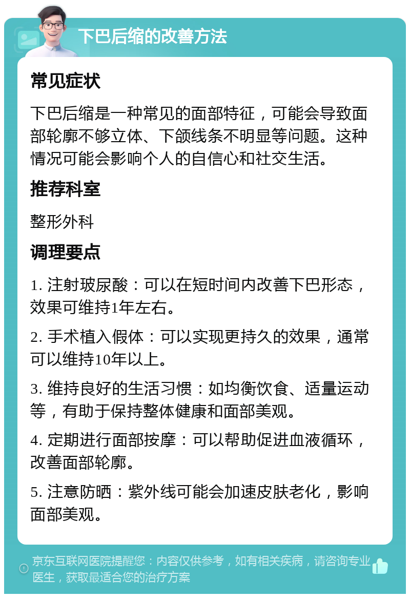 下巴后缩的改善方法 常见症状 下巴后缩是一种常见的面部特征，可能会导致面部轮廓不够立体、下颌线条不明显等问题。这种情况可能会影响个人的自信心和社交生活。 推荐科室 整形外科 调理要点 1. 注射玻尿酸：可以在短时间内改善下巴形态，效果可维持1年左右。 2. 手术植入假体：可以实现更持久的效果，通常可以维持10年以上。 3. 维持良好的生活习惯：如均衡饮食、适量运动等，有助于保持整体健康和面部美观。 4. 定期进行面部按摩：可以帮助促进血液循环，改善面部轮廓。 5. 注意防晒：紫外线可能会加速皮肤老化，影响面部美观。